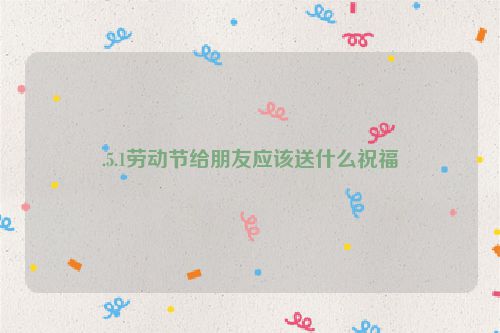 .5.1劳动节给朋友应该送什么祝福