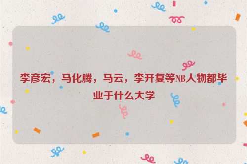 李彦宏，马化腾，马云，李开复等NB人物都毕业于什么大学