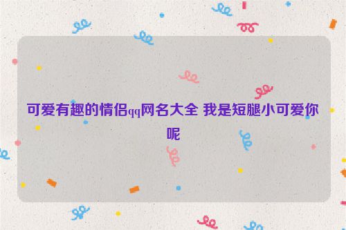 可爱有趣的情侣qq网名大全 我是短腿小可爱你呢