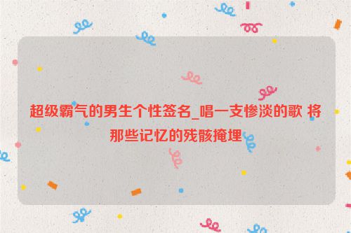 超级霸气的男生个性签名_唱一支惨淡的歌 将那些记忆的残骸掩埋
