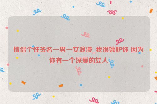 情侣个性签名一男一女浪漫_我很嫉妒你 因为你有一个深爱的女人