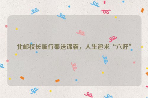北邮校长临行奉送锦囊，人生追求“六好”
