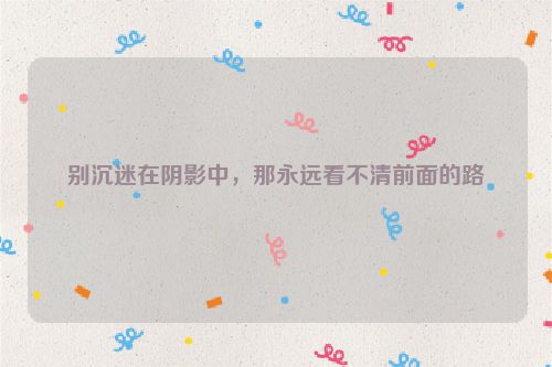 别沉迷在阴影中，那永远看不清前面的路