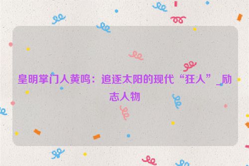 皇明掌门人黄鸣：追逐太阳的现代“狂人”_励志人物