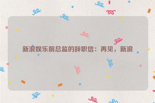 新浪娱乐前总监的辞职信：再见，新浪