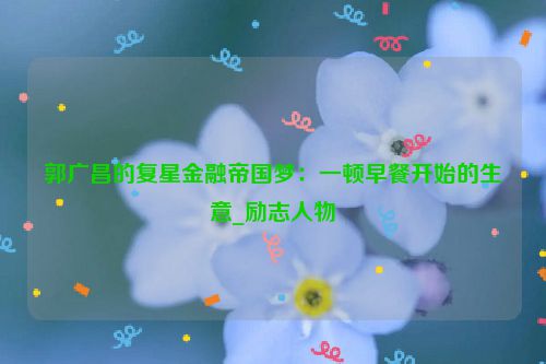 郭广昌的复星金融帝国梦：一顿早餐开始的生意_励志人物