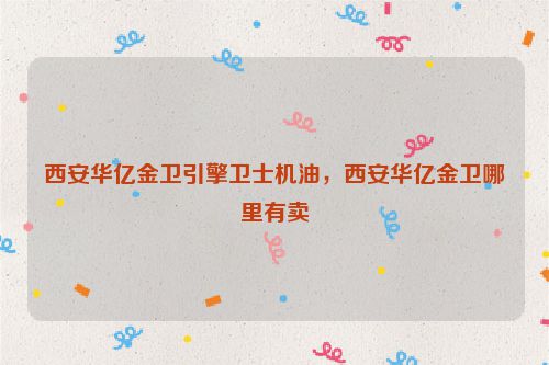 西安华亿金卫引擎卫士机油，西安华亿金卫哪里有卖