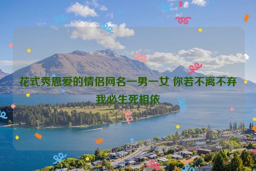 花式秀恩爱的情侣网名一男一女 你若不离不弃我必生死相依