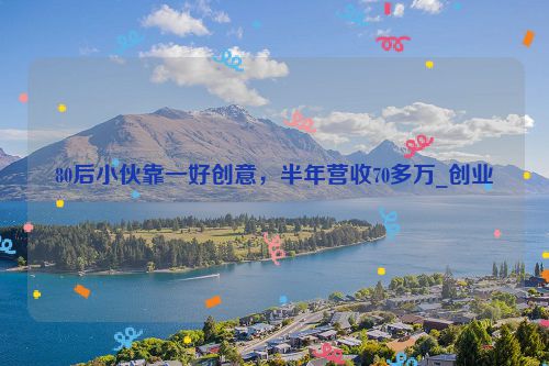 80后小伙靠一好创意，半年营收70多万_创业