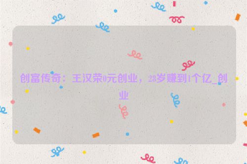 创富传奇：王汉荣0元创业，28岁赚到1个亿_创业