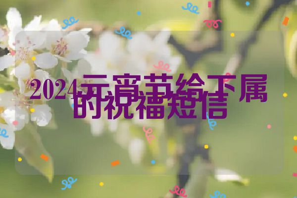 2024元宵节给下属的祝福短信