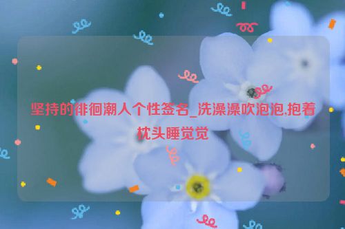 坚持的徘徊潮人个性签名_洗澡澡吹泡泡,抱着枕头睡觉觉