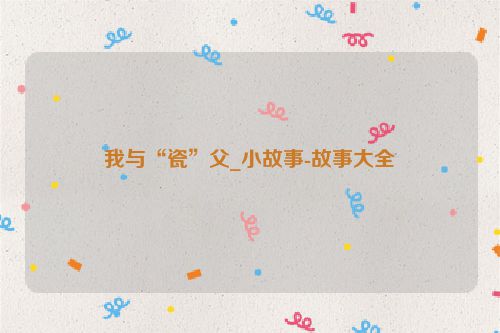 我与“瓷”父_小故事-故事大全