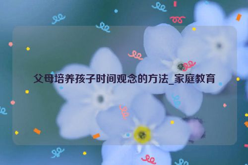 父母培养孩子时间观念的方法_家庭教育