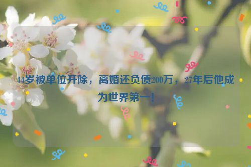 44岁被单位开除，离婚还负债200万，27年后他成为世界第一！