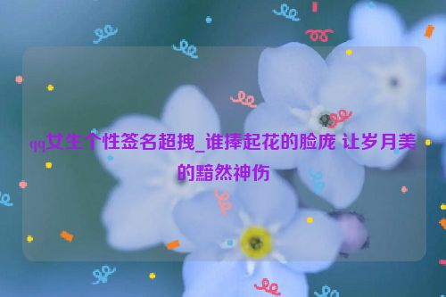 qq女生个性签名超拽_谁捧起花的脸庞 让岁月美的黯然神伤