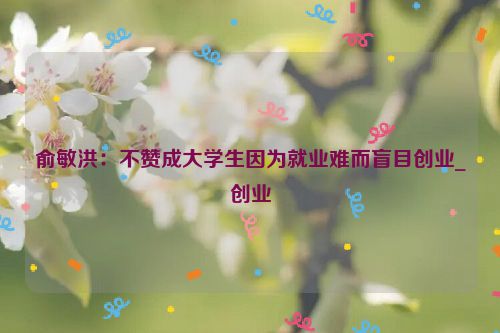 俞敏洪：不赞成大学生因为就业难而盲目创业_创业
