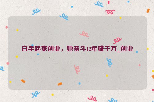 白手起家创业，她奋斗12年赚千万_创业