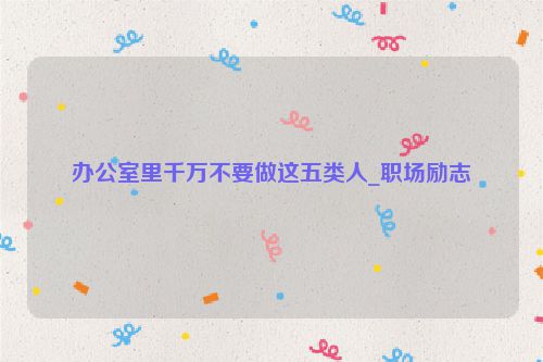 办公室里千万不要做这五类人_职场励志