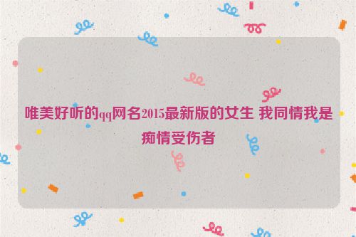唯美好听的qq网名2015最新版的女生 我同情我是痴情受伤者