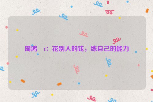 周鸿�t：花别人的钱，练自己的能力