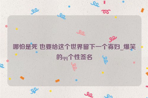 哪怕是死 也要给这个世界留下一个寡妇_爆笑的qq个性签名