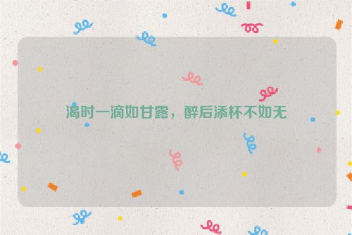 渴时一滴如甘露，醉后添杯不如无