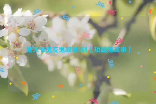 鬼大爷鬼友鬼故事3则【短篇鬼故事】