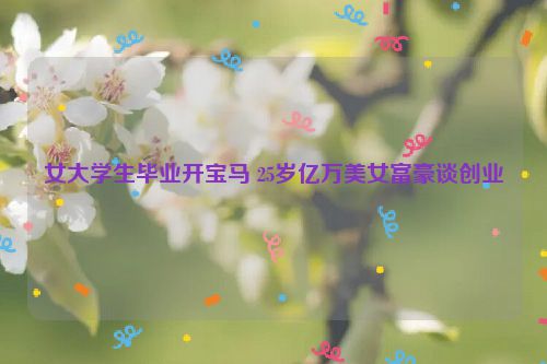 女大学生毕业开宝马 25岁亿万美女富豪谈创业
