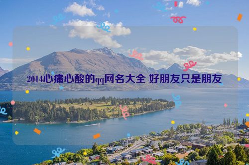 2014心痛心酸的qq网名大全 好朋友只是朋友