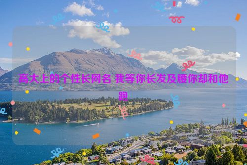 高大上的个性长网名 我等你长发及腰你却和他跑