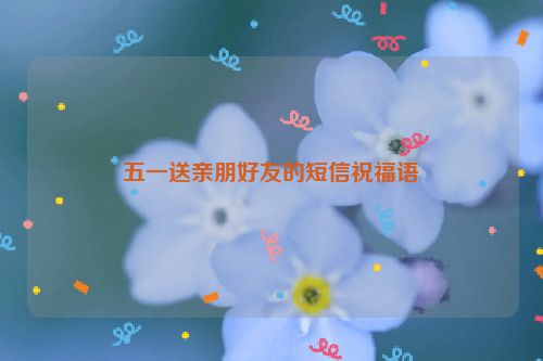 五一送亲朋好友的短信祝福语